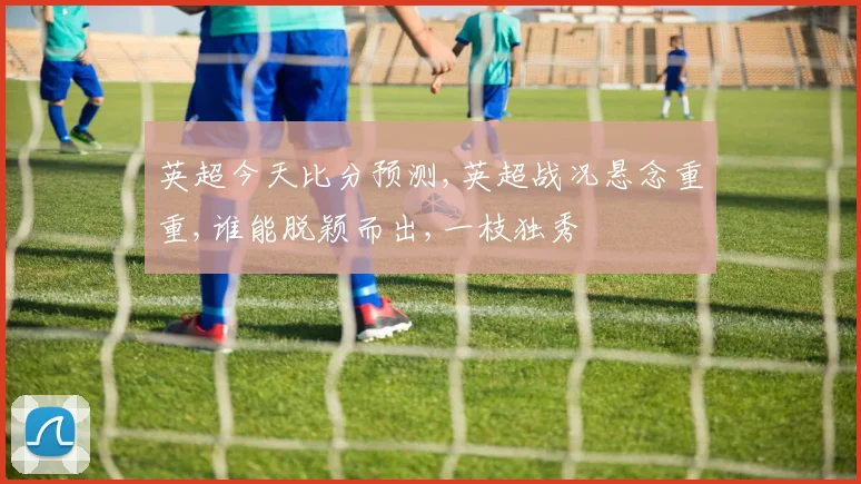 英超今天比分预测,英超战况悬念重重,谁能脱颖而出,一枝独秀