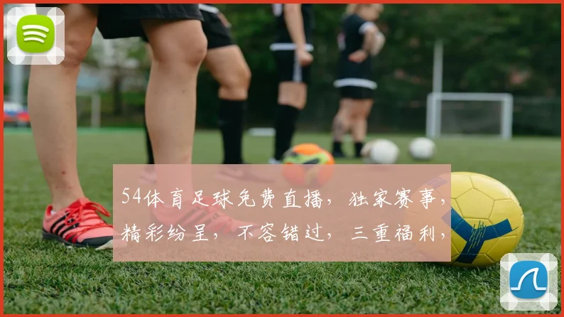 54体育足球免费直播，独家赛事，精彩纷呈，不容错过，三重福利，等你来享