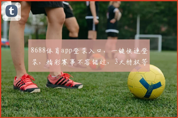 8688体育app登录入口，一键快速登录，精彩赛事不容错过，3大特权等你来享，体验非凡