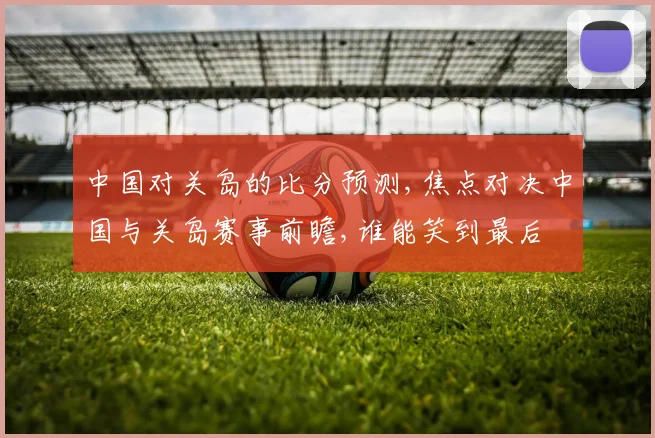中国对关岛的比分预测,焦点对决中国与关岛赛事前瞻,谁能笑到最后