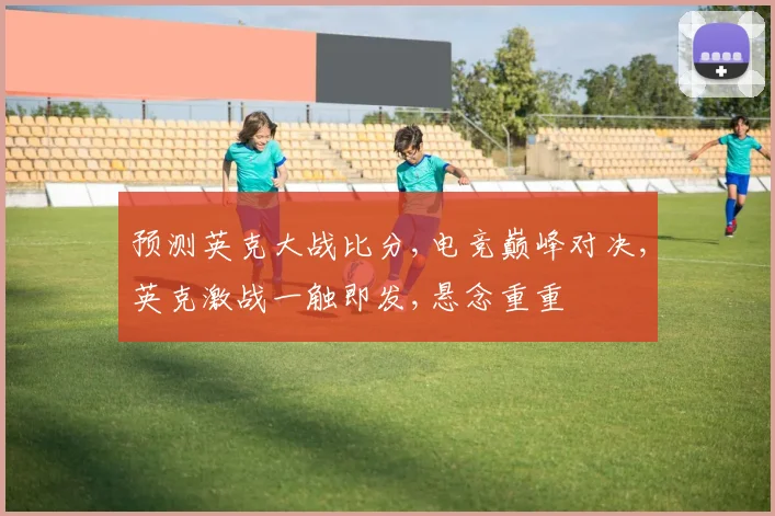 预测英克大战比分,电竞巅峰对决,英克激战一触即发,悬念重重