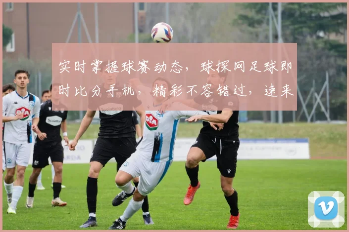 实时掌握球赛动态，球探网足球即时比分手机，精彩不容错过，速来关注